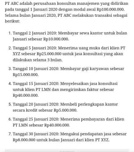 PT ABC adalah perusahaan . konsultan manajemen yang didirikan
pada tanggal 1 Januari 2020 dengan modal awal Rp100.000.000
Selama bulan Januari 2020, PT ABC melakukan transaksi sebagai
berikut:
1. Tanggal 2 Januari 2020: Membayar sewa kantor untuk bulan
Januari sebesar Rp10.000.000
2. Tanggal 5 Januari 2020: Menerima uang muka dari klien PT
XYZ sebesar Rp25.000.000 untuk jasa konsultasi yang akan
dilakukan selama 3 bulan.
3. Tanggal 10 Januari 2020:Membayar gaji karyawan sebesar
Rp15.000.000
4. Tanggal 15 Januari 2020:Menyelesaikan jasa konsultasi
untuk klien PT LMN dan mengirimkan faktur sebesar
Rp40.000.000
5. Tanggal 20 Januari 2020:Membeli perlengkapan kantor
secara kredit sebesar Rp5.000.000
6. Tanggal 25 Januari 2020 : Menerima pembayaran dari klien
PT LMN sebesar Rp40.000.000
7. Tanggal 30 Januari 2020:Mengakui pendapatan jasa sebesar
Rp8.000.000 untuk bulan Januari dari klien PT XYZ.