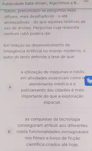 Publicidade Data-driven Algoritmos e B...
futuro prenunciam -se perguntas mais
dificeis,mais desafiadoras - e até
ameaçadoras - do que aquelas relativas ao
uso de drones . Perguntas cuja resposta
nenhum robô poderá dar.
Em relação ao desenvolvimento da
Inteligência Artificial no mundo moderno, o
autor do texto defende a tese de que:
a utilização de máquinas e robos
em atividades essenciais como o
A
policiamento das cidades é mais
atendimento médico e 0
A
importante do que a exploração
espacial.
as conquistas da tecnologia
conseguiram atribuir aos diferentes
B ) robos funcionalidades inimagináveis