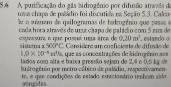 A purificação do gás hidrogênio por difusão através de
uma chapa de paládio foi discutida na Seção 5.3. Calcu-
le o número de quilogramas de hidrogênio que passa a
cada hora através de uma chapa de paládio com 5 mm de
espessura e que possui uma área de 0,20m^2 , estando o
sistema a 500^circ C . Considere um coeficiente de difusão de
1,0times 10^-8m^2/s , que as concentrações de hidrogênio nos
lados com alta e baixa pressão sejam de 2,4 e 0,6 kg de
hidrogênio por metro cúbico de paládio,respectivamen-
te, e que condições de estado estacionário tenham sido
atingidas.