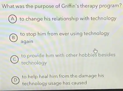 What was the purpose of Griffin's therapy program?
A to change his relationship with technology
B
to stop him from ever using technology
B
again
a
C
to provide him with other hobbies besides
technology
D )
to help heal him from the damage his
technology usage has caused