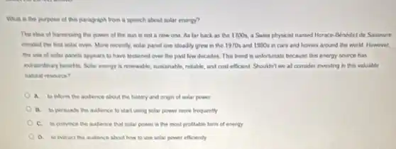 What in the purpose of this paragraph from a speech about solar energy?
The ilea of hamessing the power of the sun is not a new one. As lar back as the 1700s.a Swiss physicist named Morace-Benedicide Saussure
crealed the first solal oven More recently, solar panel use stoadly grew in the 1970s and 1900s in cars and homes around the world However.
the use of solar panels appears to have lessened over the past low decades. This trend is unfortunate because this energy source has
exhaondinary benefits. Solar energy a renewable, sustainable, relable and cost-efficient. Shouldn't we all consider investing in this valuable
nahal resource?
a to inform the audience about the history and origin of solar power
B. to persuade the audence to start using solar power more frequently
C. to convince the audience that solar power is the most profitable form of energy
D. to instruct the audience about how to use solar power efficiently