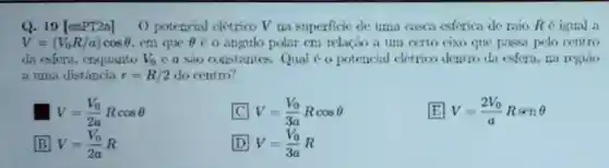 Q. 19[emPT2a] O potencial cletrico V na superficie de uma casca esferica de raio Re igual a
V=(V_(0)R/a)cosTheta  em que Theta  co angulo polar cm relação a um certo eixo que passa pelo centro
da esfera.enquanto V_(0) e a sio constantes.Qual 6 o potencial clétrico dentro da esfera,na regiao
a uma distância r=R/2 do centro?
V=(V_(0))/(2a)RcosTheta 
C V=(V_(0))/(3a)RcosTheta 
E V=(2V_(0))/(a)RsenTheta 
B V=(V_(0))/(2a)R
D V=(V_(0))/(3a)R