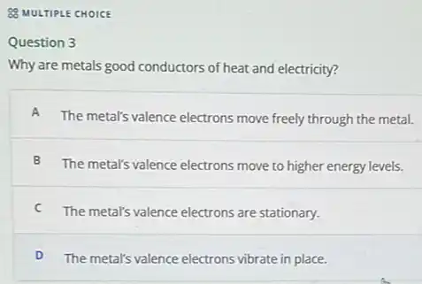 Q MULTIPLE CHOICE
Question 3
Why are metals good conductors of heat and electricity?
A
The metal's valence electrons move freely through the metal.
B
The metal's valence electrons move to higher energy levels.
C
The metal's valence electrons are stationary.
D The metal's valence electrons vibrate in place.