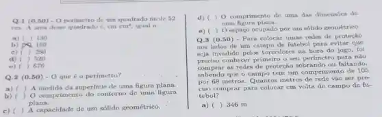 Q.1 (0.50) -0 perimetro de um quadrado mede 52
cm. A irea dese quadrado e, em cm^2 igual a
a) ( ) 130
b) 169
c) ( ) 260
d) ( ) 520
e) () 676
Q.2 (0.50) -0 que é o perímetro?
a) ()
 A medida da superficie de uma figura plana.
b) () O comprimento do contorno do uma' figura
plana.
c) (
) A capacidade de um sólido geométrico.
d) ( ) 0 comprimento dc uma das dimensocs de
uma figura plana.
c) 
Q.3 (0.50 ) - Para colocar umas redes de proteção
() O espaço ocupado por um sólido geométrico.
nos lados de um campo de futebol para evitar que
scja invadido pclos torcedorcs na hora do jogo, foi
preciso conhecer primeiro o seu perimetro para não
comprar as redes de proteção sobrando ou faltando.
sabendo que o campo tem um comprimento de 105
por 68 metros. Quantos metros de rede vão ser pre-
ciso comprar para colocar cm volta do campo dc fu-
tebol?
a) () 346 m