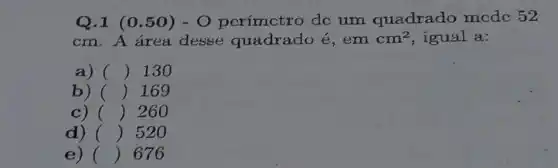 Q.1 (0.50)- O perímctro dc um quadrado mcdc 52
cm. A área desse quadrado é,em cm^2 igual a:
a) () 130
b) () 169
c) () 260
d) () 520
e) () 676