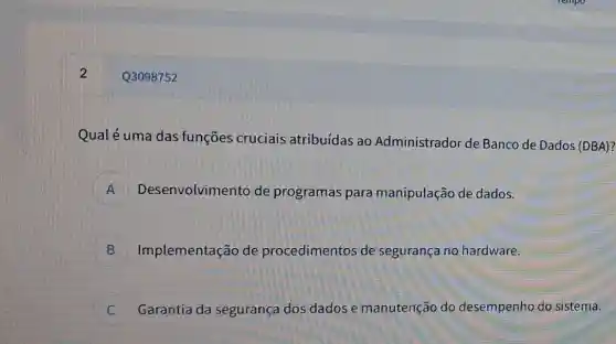 Q3098752
Qualé uma das funçōes cruciais atribuídas ao Administrador de Banco de Dados (DBA)?
A Desenvolvimento de programas para manipulação de dados. m
B Implementação de procedimentos de segurança no hardware. D
Garantia da segurança dos dados e manutençãc do desempenho do sistema. C