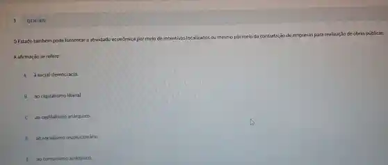 Q3307820
Estado também pode fomentar a atividade econômica por meio de incentivos localizados ou mesmo por meio da contratação de empresas para realização de obras públicas.
A afirmação se refere:
A à social-democracia.
B ao capitalismo liberal.
ao capitalism anárquico.
D ao socialismo revolucionário.
E ao comunismo anárquico.