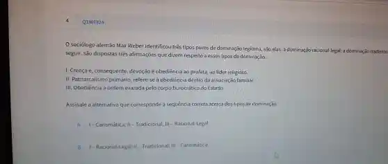 Q3307824
so ciólogo alem lão Max W eber identif cou três tip os puros de do minação le gítima, sãc elas: a dom inação racio nal-legal; a d minação tradicion
seguir , são disp ostas tres afirm ações que dizem respe ito a esses tip os de dominação
I. Crenca e.conse quente, devo cão e ob ediência ao p rofeta, ao líde r religioso.
II. Patriar calism o primário,refere -se à obedi ência dentro d a associação familiar.
III.Obed ência à or Jem exarada pelo corp burocrát ico do Estado.
Assinal e a altern ativa que correspo nde à sequênc a correta ace rca do s tipos de domine cão.
A 1-Carisn nática; II - Tre adicional; III - Racional-Lei gal.
B 1-Racional-Legal;II-Tradiciona I; III - Carismática.