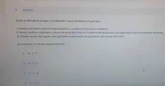 Q3307828
Avalie as afirmativas a seguir, considerando V para verdadeira e F para falsa.
I. Direitos civis dizem respeito às prerrogativas e os deveres inerentes à cidadania.
II. Direitos políticos englobam o direito de participar direta ou indiretamente do governo da organização e do funcionamento do Estado.
III. Direitos sociais são aqueles que garantem a participação da população nas riquezas do Estado.
As assertivas I, II e III são respectivamente:
A V-V-F
B F-V-F
F-F-V
D V-V-V