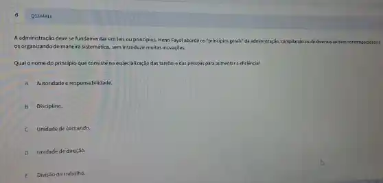 Q3344411
A administração deve se fundamentar em leis ou principios. Henri Fayol aborda os "princípios gerais" da administração compilando-os de diversos autores contemporáneose
os organizando de maneira sistemática , sem introduzir muitas inovações.
Qual o nome do princípio que consiste na especialização das tarefas e das pessoa:para aumentar a eficiência?
A ) Autoridade e responsabilidade.
B Disciplina.
C Unidade de comando.
D Unidade de direção.
E Divisão do trabalho.