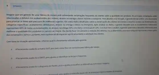 Q3344419
Imagine que um gerente de uma fábrica de móveis está enfrentando reclamações frequentes de clientes sobre a qualidade dos produtos.As principais reclamações estão
relacionadas a defeitos nos acabamentos dos móveis, atrasos na entrega e danos durante o transporte. Para abordar essa situação, o gerente decide utilizar uma ferramenta
para priorizar as áreas que precisam de melhorias urgentes Ele coleta dados detalhados sobre as reclamações dos últimos seis meses e classifica os tipos de reclamações em
categorias especificas:acabamentos defeituosos, atrasos na entrega e danos no transporte. Após analisar os dados, o gerente descobre que os acabamentos defeituosos
representam 60%  de todas as reclamações os atrasos na entrega 30% , e os danos no transporte 10%  Com base nessa análise o gerente pode tomar decisões informadas para
melhorar a qualidade dos produtos e o serviço ao cliente. Ele decide focar inicialmente a redução dos defeitos nos acabamentos, pois essa categoria representa a maior parte
das reclamações (60% ) e, portanto, tem o potencial de impactai significativamente a satisfação dos clientes.
Com base na situação apresentada , informe qualé a ferramenta utilizada pelo gerente.
A
A ferramenta usada foi a matriz GUT,pois tem como foco ser exclusiva para fábrica de móveis.
B A ferramenta usada foi a SWOT,
pois ajudou a identificar as forças e fraquezas.
C A ferramenta usada foi o diagrama
de Pareto, pois c ajudou a escolher as alternativas com maior impacto.
pois ajudou
entender quais são as ameaças e oportunidade:da empresa.