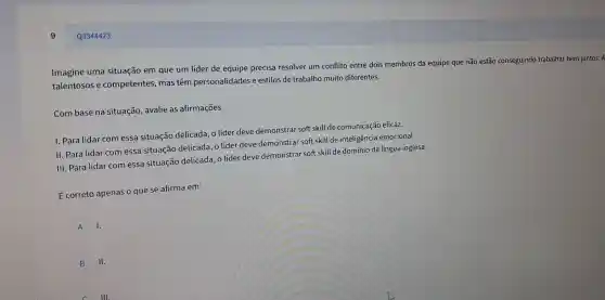 Q3344423
Imagine uma situação em que um líder de equipe precis a resolver um confli to entre dois membros da equipe qu e não estão conseguindo trabalhar b em juntos. A
talentoso s e compete ntes, ma s têm personalida des e estilos d e trabalho mui to diferentes.
Com base na situacãc , avalie as afirm acōes.
1. Para lid ar com essa sit uação de licada, o líde r deve de monstrar soft skill de com unicaçã o eficaz.
II. Para lid ar com es sa situação de licada, o l ider deve de monstrar sol t skill d e inteligência emocional.
III. Par lidar come ssa situação delicada.o lide er deve dem onstrar soft skill c le dom ínio da língua inglesa.
É correto apenas o que se afi rma em:
A I.
B II.