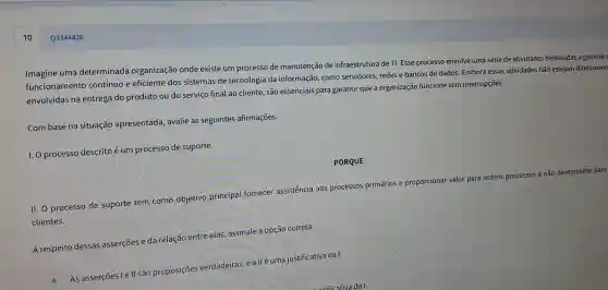 Q3344426
Imagine uma determinada organização onde existe um processo de manutenção de infraestrutura de TI. Esse processo envolve uma série de atividades destinadas a garantir
funcionamentc contínuo e eficiente dos sistemas de tecnologia da informação, como servidores, redes e bancos de dados Embora essas atividades não estejam diretament
envolvidas na entrega do produto ou do serviço final ao cliente, são essenciais para garanti que a organizaçã funcione sem interrupções.
Com base na situação apresentada, avalie as seguintes afirmações.
I. O processo descrito é um processo de suporte.
PORQUE
II. O processo de suporte tem como objetivo principal fornecer assistência aos processos primários e proporcionar valor para outros processos e não diretamente para
clientes.
A respeito dessas asserçōes e da relação entre elas,assinale a opção correta.
A y
As asserções le II são proposições verdadeiras e allé uma justificativa da I.