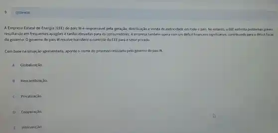 Q3344456
A Empresa Estatal de Energia (EEE) do país Wé responsável pela geração, distribuição e venda de eletricidade em todo o país. No entanto, a EEE enfrenta problemas graves,
resultando em frequentes apagões e tarifas elevadas para os consumidores. A empresa também opera com um déficit financeiro significativo, contribuindo para o déficit fiscal
do governo. O governo do país W resolve transferir o controle da EEE para o setor privado.
Com base na situação apresentada, aponte o nome do processo realizado pelo governo do país w
A Globalização.
B Mercantilização
Privatização.
D Cooperação.
E Intervenção.