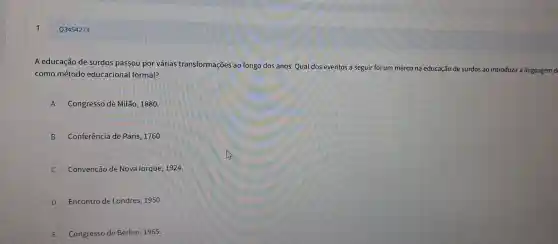 Q3454273
A educa :ão de sui dos pass ou por várias transf ormações ao lo ngo dos anos Qual dos eve ntos a sep guir foi um m arco na educ cão de surdos ao intro Juzir a linguagem d
como método educacio nal formal?
A Congress de Milā . 1880.
B Conferê ncia de Paris, 1760 .
C Convenção de Nova lorq ue, 1924
D Er contro de Londre s, 1950.
E i Congresso de Berlim