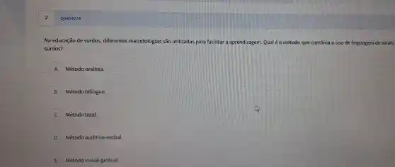 Q3454274
Na educa các de surdos , diferentes m etodologias são utilizadas para facilitar a ap rendizagem. Q laléo método que combina o uso de ling uager n de sinais
surdos?
A Método ora lista.
B Métod o bilíngue.
Métod o total.
D Método au ditivo-verbal.
E Método vi sual -gestual.