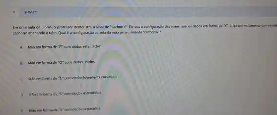 Q3454277
Em uma aula de Libras o professor demonstra o sinal de "cachorro". Ele usa a configuraçã das mão com os dedos em forma de ''C'' e faz um movimento que simula
cachorro abanando rabo. Qual é a con figuração correta da mão para 0 sinal de "cachorro"?
A Mão em forma de "F" com dedos estendidos.
B Mão em forma de "O" com dedos unidos.
Mão em forma de "C" com dedos levement e curvados.
D Mão em forma de "S"com dedos estendidos.
E Mão em forma de "V" com dedos separados.