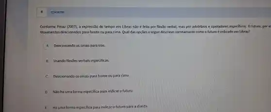 Q3454280
Conforme Finau (20 o7), a expr essão de tem po em Libras não é feita por flex ão verbal, ma is por advért ios e operad ores especif icos. O futuro
movimentos direcionac dos para fre nte ou para cima.Qual da sopçōes as eguir descreve correta mente com o future é indicado em Libras?
A Direciona ndo os si nais para trás.
B Usando fle exōes verbais especificas.
C Direcionar do os sinais p ara frente ou p ara cima.
D Não há un a fo rma espe cifica par a indicar o fut uro.
E Há un na forma esp ecífica para indicar o fut uro para a direita.