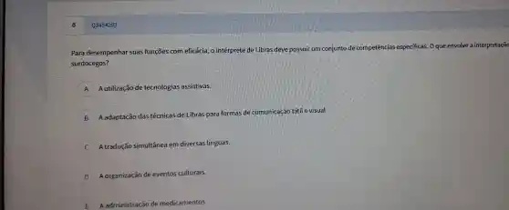 Q3454283
Para desen penhar suas fun ções co m eficácia,o intérprete de Libras de eve possuir um co njunto de cor npetências especi ficas. O que envolve : a interpretaçã
surdocegos?
A Aut ilização de tecnol ogias assistivas.
B
Aada ptacão das técnicas de l Libras p ara formas de comu nicação tá til e visual.
A tradução simultâne a em div ersas línguas.
D A organiza cão de even tos cu Iturais.
E A administração de nedi camentos.