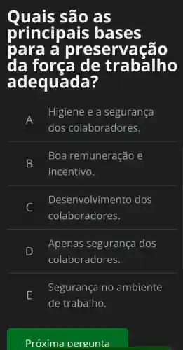 Qu lais são as
pri inci oa is b rases
Da ira a prese Irva cão
da fo rca I de trabal ho
adequada?
A
Hig iene e a seg urai nca
dos colar ora dores.
B
Boa reml unera cão e
incel ntivo.
D esen vc olvim ento dos
C
colab ora dores.
D
Aper las seg ural nca dos
cola bora dc res.
E
Segur anca i no amb iente
de trak alho.
Pró xima p ergu nta