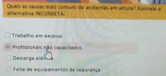 Quais as causas mais comuns de acidentes em altura? Assinale a
alternativa INCORRETA
Trabalho em excesso.
Profissionais não capacitados.
Descarga eléthuk.
Falta de equipamentos de segurança.