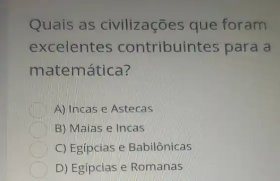 Quais as civilizaçōes que foram
excelentes contribuintes para a
matemática?
A) Incas e Astecas
B) Maias e Incas
C) Egípcias e Babilônicas
D) Egípcias e Romanas