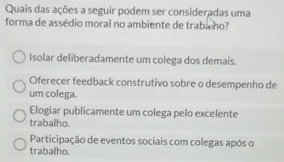 Quais das ações a seguir podem ser consideradas uma
forma de assédio moral no ambiente de trabino?
Isolar deliberadamente um colega dos demais.
Oferecer feedback construtivo sobre o desempenho de
um colega.
Elogiar publicamente um colega pelo excelente
trabalho.
Participação de eventos sociais com colegas após o
trabalho.