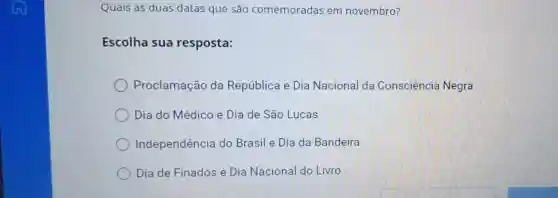 Quais as duas datas que são comemoradas em novembro?
Escolha sua resposta:
Proclamação da República e Dia Nacional da Consciencie Negra
Dia do Médico e Dia de São Lucas
Independência do Brasil e Dia da Bandeira
Dia de Finados e Dia Nacional do Livro