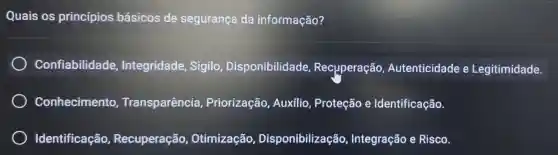 Quais os princípios básicos de segurança da informação?
Confiabilidade Integridade Sigilo , Disponibilidade Recuperação Autenticidade e Legitimidade.
Conhecimento Transparência Priorização Auxílio, Proteção e Identificação.
Identificação Recuperação Otimização,Disponibilização Integração e Risco.