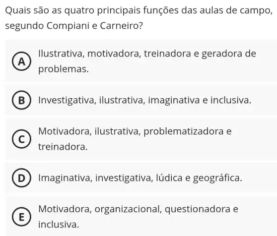 Quais são as quatro principais funções das aulas de campo,
segundo Compiani e Carneiro?
A
llustrativa motivadora , treinadora e geradora de
FI
problemas.
B Investigativa , ilustrativa imaginativa e inclusiva.
C
Motivadora , ilustrativa problematizadora
c
treinadora.
D Imaginativa , investigativa , lúdica e geográfica.
E E
inclusiva.
Motivadora , organizacional questionadora Le