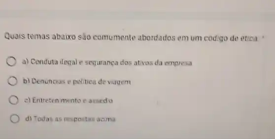 Quais temas abaixo são comumente abordados em um codigo de etica:
a) Conduta ilegal e sequrança dos ativos da empresa
b) Denuncias e politica de viagem
c) Entretenmento e assedio
d) Todas as respostas acima