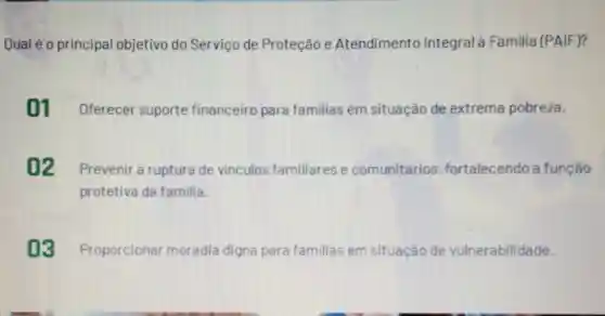 Qual é 0 principal objetivo do Serviço de Proteção e Atendimento Integral Familia (PAIF)?
01 Oferecer suporte financeiro para familias em situação de extrema pobreza.
02 Prevenir a ruptura de vinculos familiares e comunitários fortalecendo a função
protetiva da familia
03 Proporcionar moradia digna para familias em situação de vulnerabilidade.