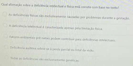 Qual afirmação sobre a deficiência intelectual e física está correta com base no texto?
As deficiências físicas são exclusivamente causadas por problemas durante a gestação.
A deficiência intelectualé caracterizada apenas pela limitação física.
Fatores ambientais pré-natais podern contribuir para deficiências intelectuais.
Deficiència auditiva refere-se a perda parcial ou total da visão.
Todas as deficiencias são exclusivamente genéticas.