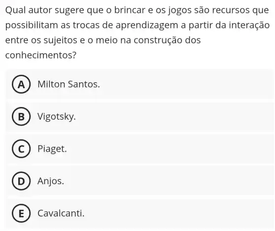 Qual autor sugere que o brincar e os jogos são recursos que
possibilitam as trocas de aprendizagen a partir da interação
entre os sujeitos e o meio na construção dos
conhecimentos?
A ) Milton Santos.
B Vigotsky.
i
C Piaget.
D Anjos.
E Cavalcanti. E