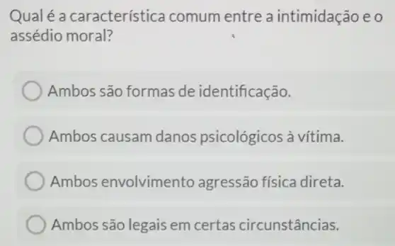 Qualé a característica comum entre a intimidação e o
assédio moral?
Ambos são formas de identificação.
Ambos causam danos psicológicos à vítima.
Ambos envolvimento agressão física direta.
Ambos são legais em certas circunstâncias.