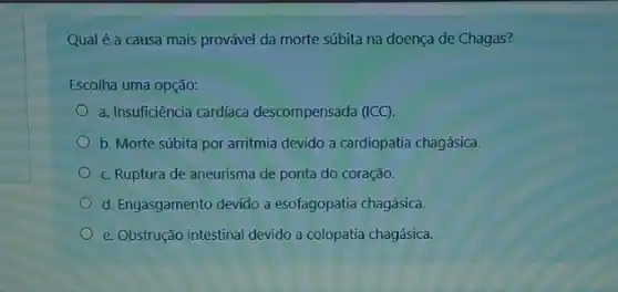 Qual é a causa mais provável da morte súbita na doença de Chagas?
Escolha uma opção:
a. Insuficiência cardíaca descompensada (ICC).
b. Morte súbita por arritmia devido a cardiopatia chagásica.
c. Ruptura de aneurisma de ponta do coração.
d. Engasgamento devido a esofagopatia chagásica.
e. Obstrução intestinal devido a colopatia chagásica.