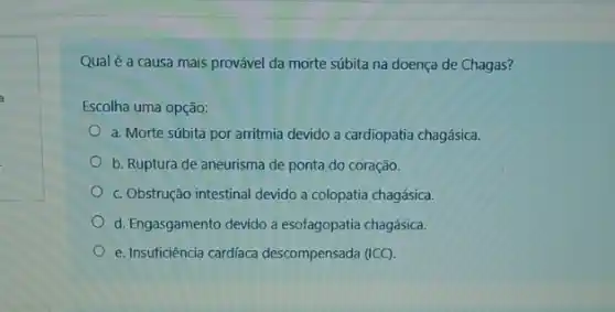 Qual é a causa mais provável da morte súbita na doença de Chagas?
Escolha uma opção:
a. Morte súbita por arritmia devido a cardiopatia chagásica.
b. Ruptura de aneurisma de ponta do coração.
c. Obstrução intestinal devido a colopatia chagásica.
d. Engasgamento devido a esofagopatia chagásica.
e. Insuficiência cardíaca descompensada (ICC)