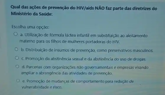 Qual das ações de prevenção do HIV/aids NĂO faz parte das diretrizes do
Ministério da Saúde:
Escolha uma opção:
a. Utilização de fórmula láctea infantil em substituição ao aleitamento
materno para os filhos de mulheres portadoras do HIV.
b. Distribuição de insumos de prevenção, como preservativos masculinos.
C. Promoção da abstinência sexual e da abstinência do uso de drogas.
d. Parcerias com organizações não governamentais e empresas visando
ampliar a abrangência das atividades de prevenção.
e. Promoção de mudanças de comportamento para redução de
vulnerabilidade e risco.