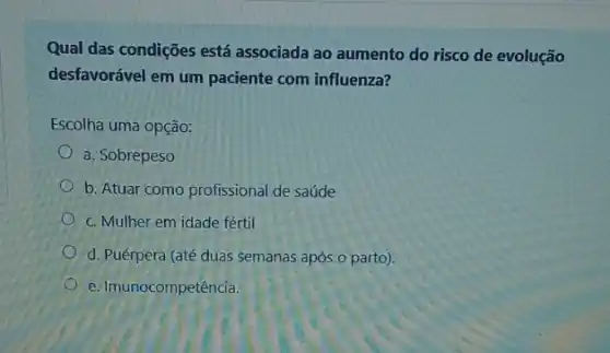 Qual das condições está associada ao aumento do risco de evolução
desfavorável em um paciente com influenza?
Escolha uma opção:
a. Sobrepeso
b. Atuar como profissional de saúde
c. Mulher em idade fértil
d. Puérpera (até duas semanas após.o parto).
e. Imunocompetência.