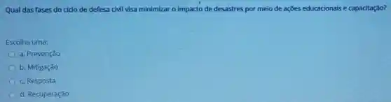 Qual das fases do cido de defesa civil visa minimizar o impacto de desastres por meio de ações educacionais e capacitação?
Escolha uma:
a. Prevenção
b. Mitigação
c. Resposta
d. Recuperação