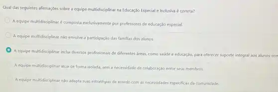 Qual das seguintes afirmações sobre a equipe multidisciplinar na Educação Especial e Inclusiva é correta?
A equipe multidisciplinaré composta exclusivamente por professores de educação especial.
A equipe multidisciplinar nǎo envolve a participação das familias dos alunos.
A equipe multidisciplinar inclui diversos profissionais de diferentes áreas, como saúde e educação, para oferecer suporte integral aos alunos con
A equipe multidisciplinar atua de forma isolada, sem a necessidade de colaboração entre seus membros.
A equipe multidisciplinar não adapta suas estratégias de acordo com as necessidades especificas da comunidade.