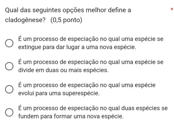 Qual das seguintes opçōes melhor define a
cladogênese?(0,5 ponto)
É um processo de especiação no qual uma espécie se
extingue para dar lugar a uma nova espécie.
É um processo de especiaçãc no qual uma espécie se
divide em duas ou mais espécies.
É um processo de especiação no qual uma espécie
evolui para uma superespécie.
É um processo de especiação no qual duas espécies se
fundem para formar uma nova espécie.