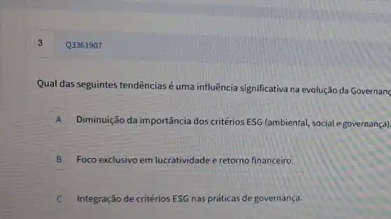 Qual das seguintes tendências é uma influência significativa na evolução da Governanc
A Diminuição da importância dos critérios ESG (ambiental, social e governança) A
B Foco exclusivo em lucratividade e retorno financeiro.
C Integração de critérios ESG nas práticas de governança. c
Q3361907