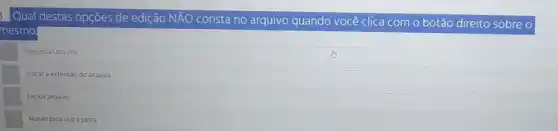 Qual destas opçōes de ediçāo NĀO consta no arquivo quando você clica com o botāo direito sobre o mesmo
Denunciar arquivo.
Trocar a extensăo do arquivo.
Excluir arquivo.
Mover para outra pasta.