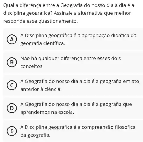 Qual a diferença entre a Geografia do nosso dia a dia e a
disciplina geográfica?Assinale a alternativa que melhor
responde esse questionamento.
A )
A Disciplina geográfica é a apropriação didática da
geografia científica.
B )
Não há qualquer diferença entre esses dois
conceitos.
C
A Geografia do nosso dia a dia é a geografia em ato,
anterior à ciência.
(D) D
A Geografia do nosso dia a dia é a geografia que
aprendemos na escola.
E
A Disciplina geográfica é a compreensãc filosófica
E
da geografia.