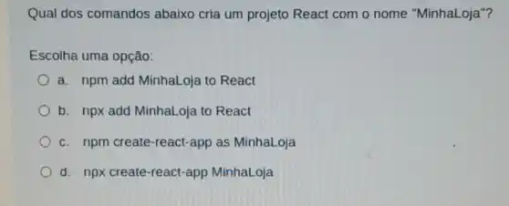 Qual dos comandos abaixo cria um projeto React com o nome "MinhaLoja"?
Escolha uma opção:
a. npm add MinhaLoja to React
b. npx add MinhaLoja to React
c. npm create-react -app as MinhaLoja
d. npx create-react-app MinhaLoja