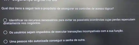 Qual dos itens a seguir tem o propósito de assegurar os controles de acesso lógico?
Identificar os recursos necessários para evitar as possiveis ocorrências cujas perdas repercutem
diretamente nos negócios.
Os usuários sejam impedidos de executar transações incompatíveis com a sua função.
Uma pessoa não autorizada conseguir a senha de outra.