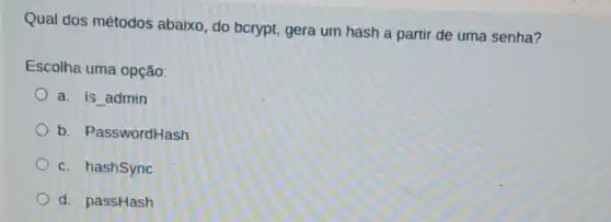 Qual dos métodos abaixo, do bcrypt gera um hash a partir de uma senha?
Escolha uma opção:
a. is admin
b. PasswordHash
c. hashSync
d. passHash