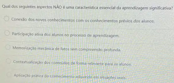 Qual dos seguintes aspectos NĂO é uma característica essencial da aprendizagem significativa?
Conexão dos novos conhecimentos com os conhecimentos prévios dos alunos.
Participação ativa dos alunos no processo de aprendizagem,
Memorização mecânica de fatos sem compreensão profunda.
Contextualização dos conteúdos de forma relevante para os alunos.
Aplicação prática do conhecimento adquirido em situaçōes reais.