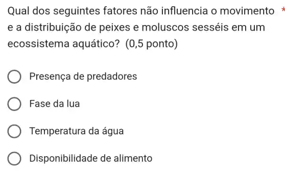 Qual dos seguintes fatores não influencia o movimento
e a distribuição de peixes e moluscos sesséis em um
ecossistema aquático? (0 ,5 ponto)
Presença de predadores
Fase da lua
Temperatura da água
Disponibilidade de alimento